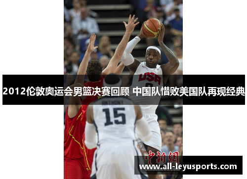 2012伦敦奥运会男篮决赛回顾 中国队惜败美国队再现经典 2012伦敦奥运会男篮决赛回顾 中国队惜败美国队再现经典